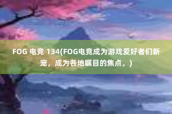 FOG 电竞 134(FOG电竞成为游戏爱好者们新宠，成为各地瞩目的焦点。)