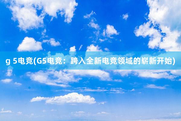 g 5电竞(G5电竞：跨入全新电竞领域的崭新开始)