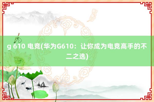 g 610 电竞(华为G610：让你成为电竞高手的不二之选)