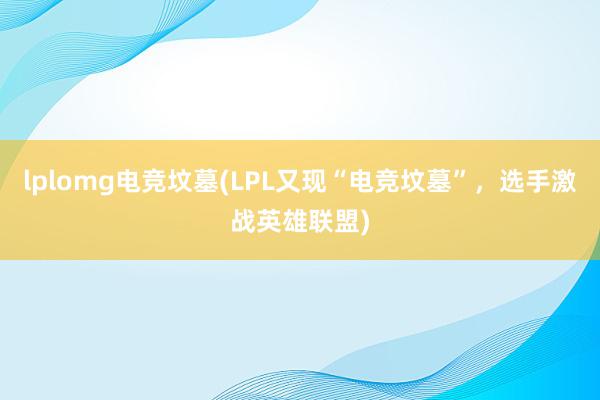 lplomg电竞坟墓(LPL又现“电竞坟墓”，选手激战英雄联盟)