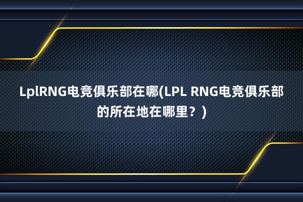 LplRNG电竞俱乐部在哪(LPL RNG电竞俱乐部的所在地在哪里？)