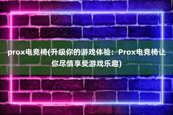 prox电竞椅(升级你的游戏体验：Prox电竞椅让你尽情享受游戏乐趣)