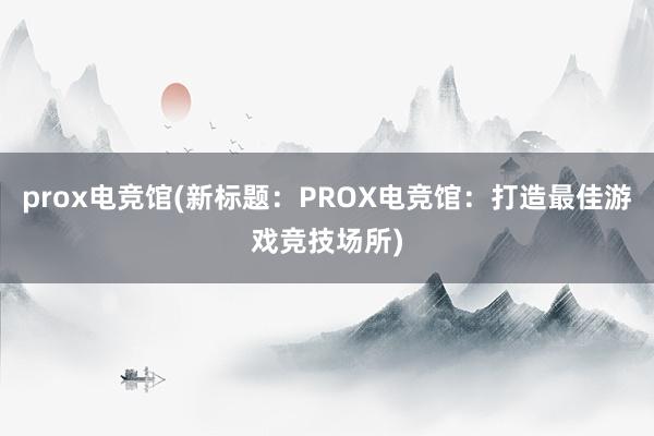 prox电竞馆(新标题：PROX电竞馆：打造最佳游戏竞技场所)