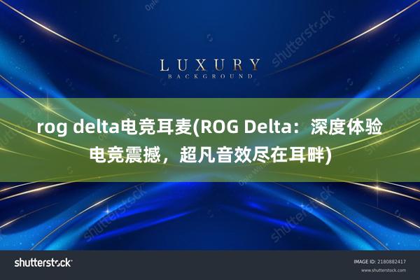 rog delta电竞耳麦(ROG Delta：深度体验电竞震撼，超凡音效尽在耳畔)