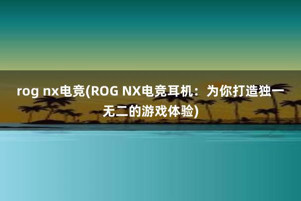 rog nx电竞(ROG NX电竞耳机：为你打造独一无二的游戏体验)