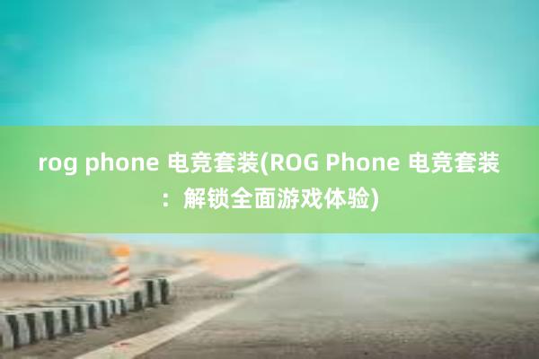 rog phone 电竞套装(ROG Phone 电竞套装：解锁全面游戏体验)