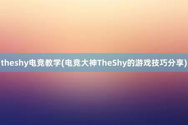 theshy电竞教学(电竞大神TheShy的游戏技巧分享)