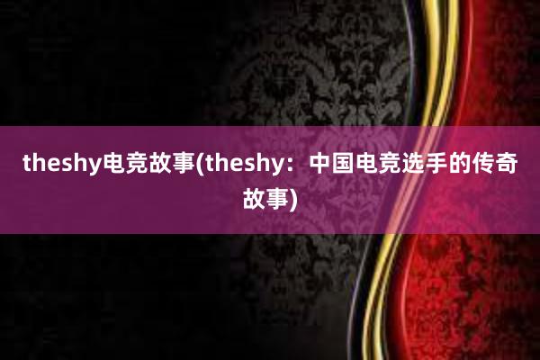 theshy电竞故事(theshy：中国电竞选手的传奇故事)