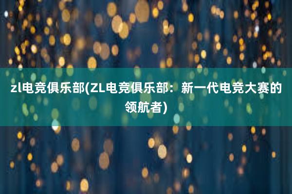 zl电竞俱乐部(ZL电竞俱乐部：新一代电竞大赛的领航者)