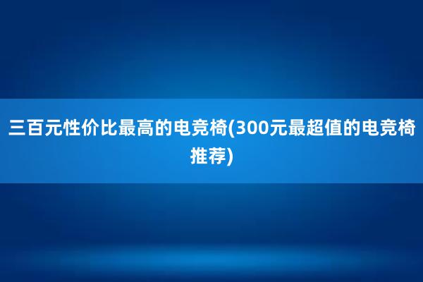 三百元性价比最高的电竞椅(300元最超值的电竞椅推荐)