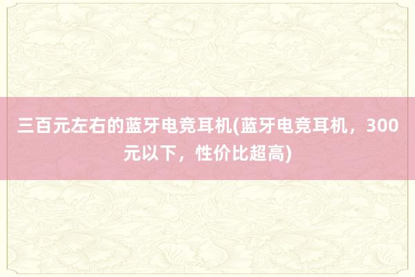 三百元左右的蓝牙电竞耳机(蓝牙电竞耳机，300元以下，性价比超高)