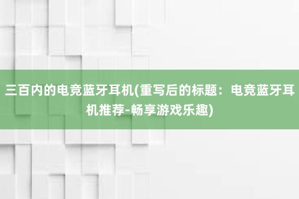 三百内的电竞蓝牙耳机(重写后的标题：电竞蓝牙耳机推荐-畅享游戏乐趣)