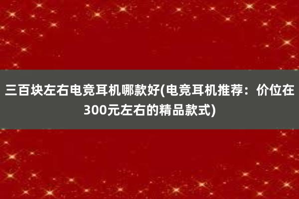 三百块左右电竞耳机哪款好(电竞耳机推荐：价位在300元左右的精品款式)