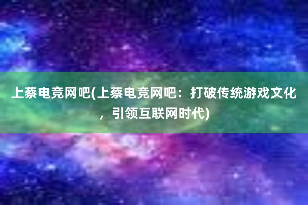 上蔡电竞网吧(上蔡电竞网吧：打破传统游戏文化，引领互联网时代)