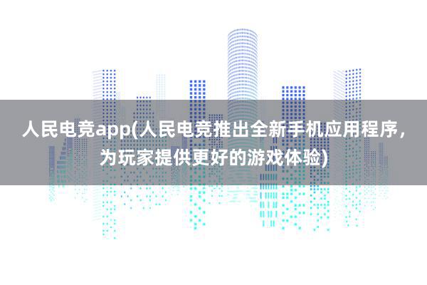 人民电竞app(人民电竞推出全新手机应用程序，为玩家提供更好的游戏体验)