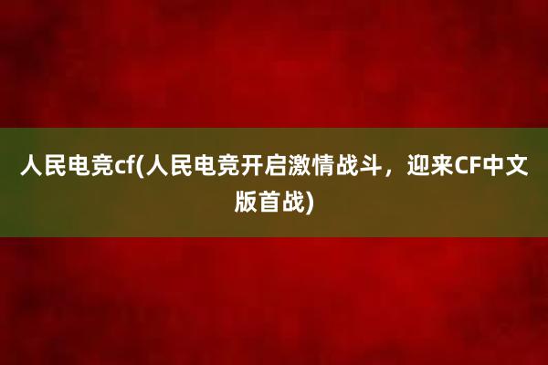 人民电竞cf(人民电竞开启激情战斗，迎来CF中文版首战)