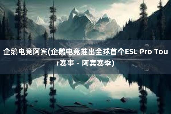 企鹅电竞阿宾(企鹅电竞推出全球首个ESL Pro Tour赛事 - 阿宾赛季)