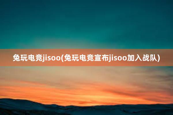 兔玩电竞jisoo(兔玩电竞宣布jisoo加入战队)