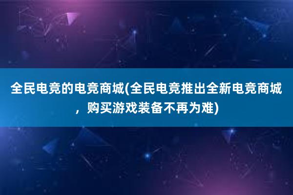 全民电竞的电竞商城(全民电竞推出全新电竞商城，购买游戏装备不再为难)