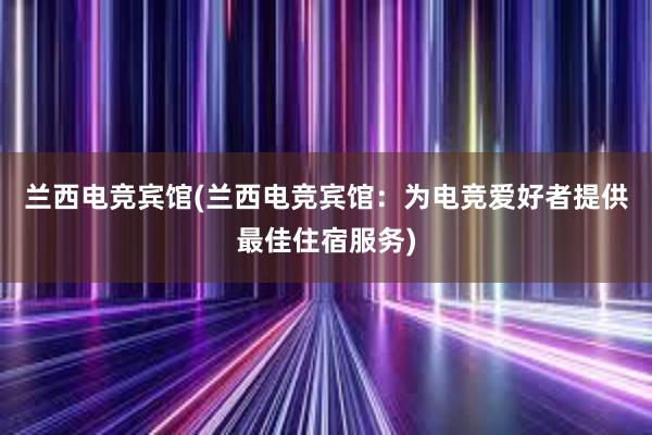 兰西电竞宾馆(兰西电竞宾馆：为电竞爱好者提供最佳住宿服务)