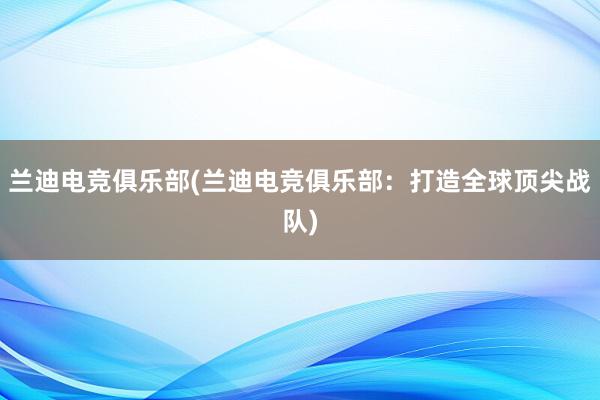 兰迪电竞俱乐部(兰迪电竞俱乐部：打造全球顶尖战队)