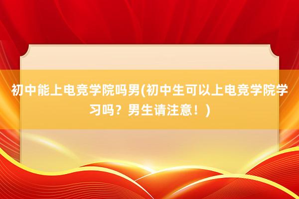 初中能上电竞学院吗男(初中生可以上电竞学院学习吗？男生请注意！)