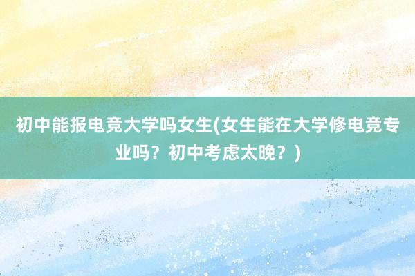 初中能报电竞大学吗女生(女生能在大学修电竞专业吗？初中考虑太晚？)