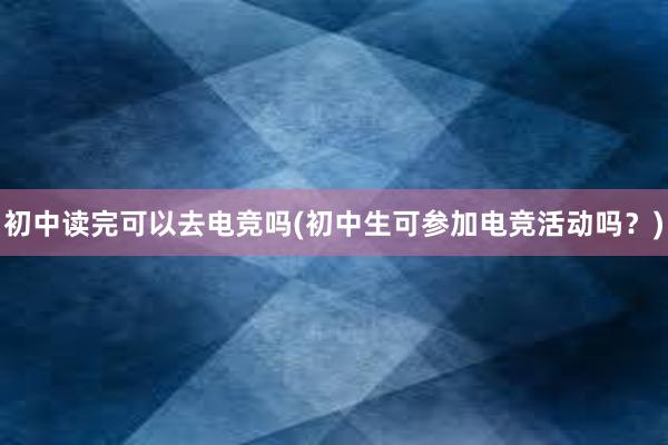 初中读完可以去电竞吗(初中生可参加电竞活动吗？)