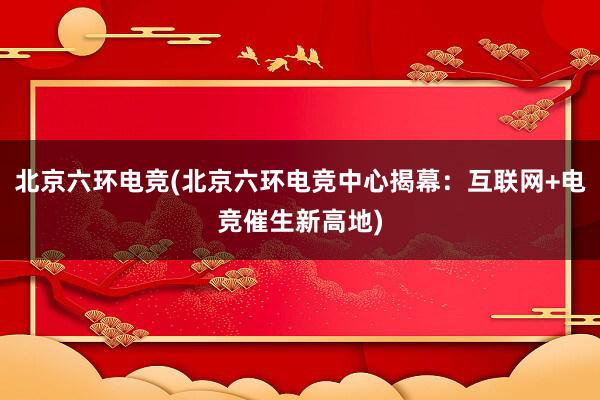 北京六环电竞(北京六环电竞中心揭幕：互联网+电竞催生新高地)