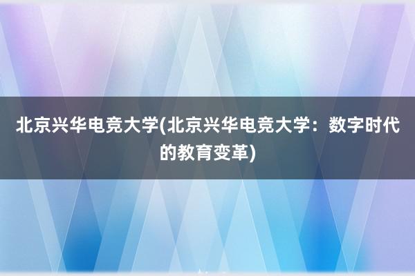 北京兴华电竞大学(北京兴华电竞大学：数字时代的教育变革)