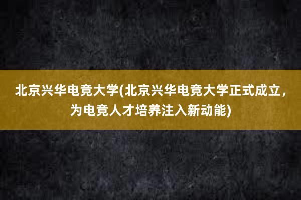 北京兴华电竞大学(北京兴华电竞大学正式成立，为电竞人才培养注入新动能)