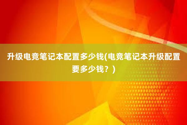 升级电竞笔记本配置多少钱(电竞笔记本升级配置要多少钱？)