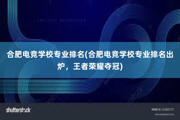 合肥电竞学校专业排名(合肥电竞学校专业排名出炉，王者荣耀夺冠)