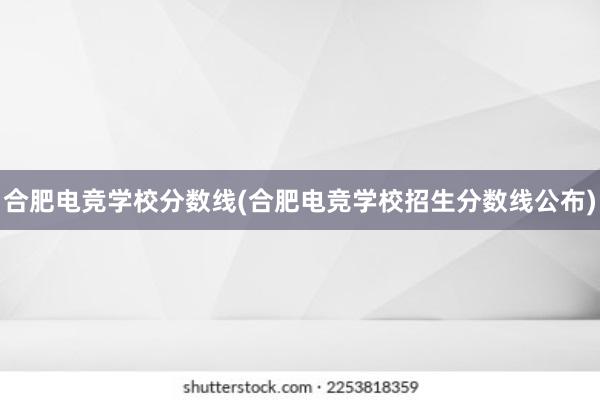 合肥电竞学校分数线(合肥电竞学校招生分数线公布)