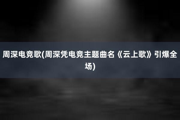 周深电竞歌(周深凭电竞主题曲名《云上歌》引爆全场)