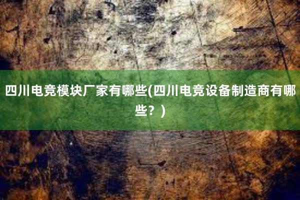 四川电竞模块厂家有哪些(四川电竞设备制造商有哪些？)