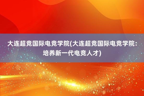 大连超竞国际电竞学院(大连超竞国际电竞学院：培养新一代电竞人才)