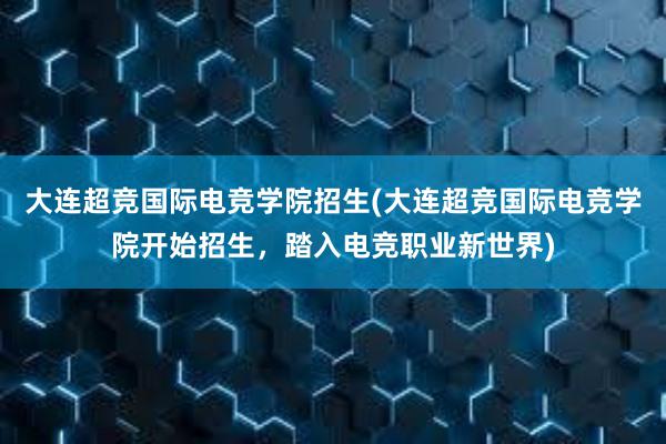 大连超竞国际电竞学院招生(大连超竞国际电竞学院开始招生，踏入电竞职业新世界)