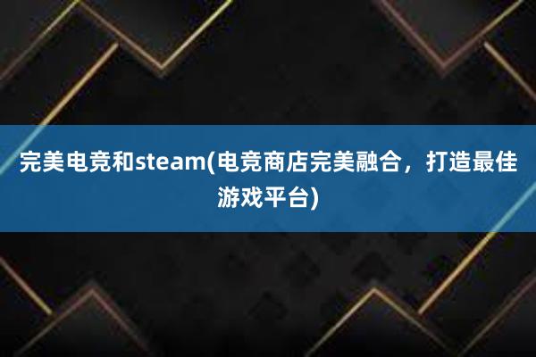 完美电竞和steam(电竞商店完美融合，打造最佳游戏平台)