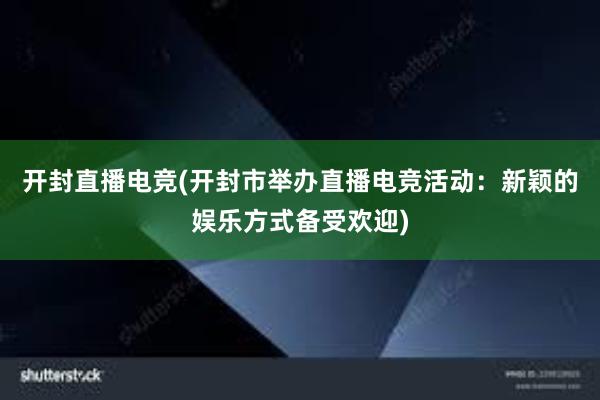 开封直播电竞(开封市举办直播电竞活动：新颖的娱乐方式备受欢迎)