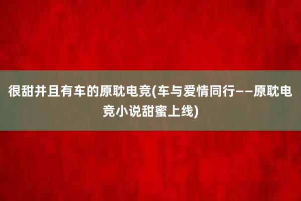 很甜并且有车的原耽电竞(车与爱情同行——原耽电竞小说甜蜜上线)