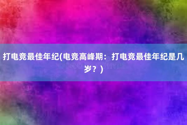 打电竞最佳年纪(电竞高峰期：打电竞最佳年纪是几岁？)