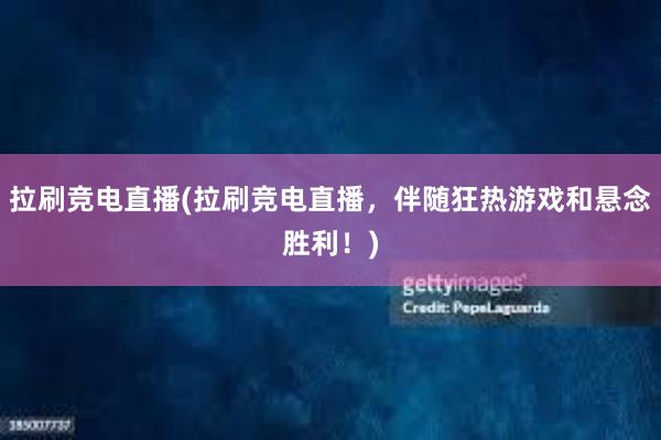 拉刷竞电直播(拉刷竞电直播，伴随狂热游戏和悬念胜利！)