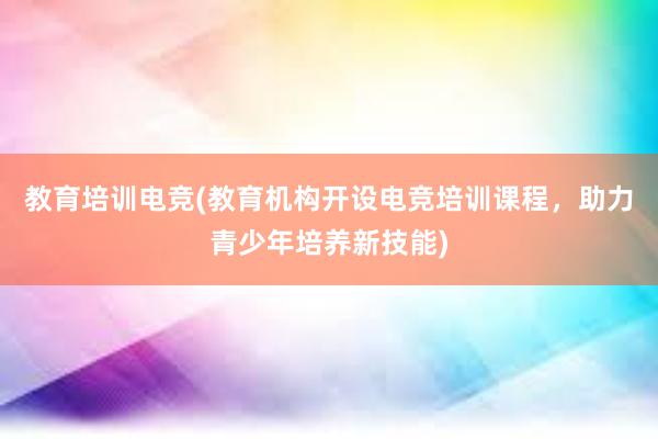 教育培训电竞(教育机构开设电竞培训课程，助力青少年培养新技能)