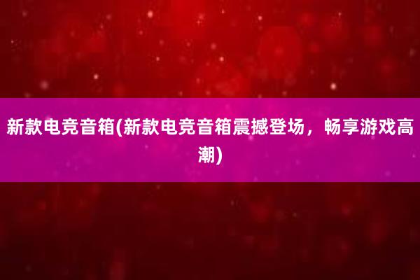 新款电竞音箱(新款电竞音箱震撼登场，畅享游戏高潮)