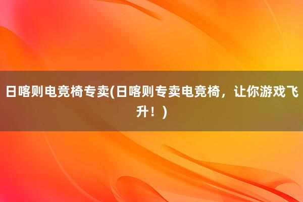 日喀则电竞椅专卖(日喀则专卖电竞椅，让你游戏飞升！)