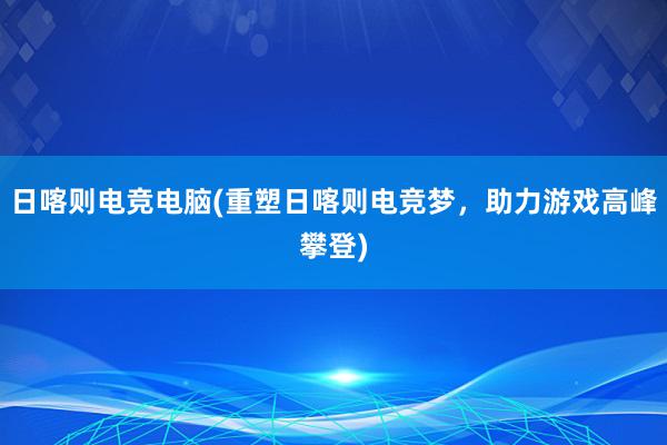 日喀则电竞电脑(重塑日喀则电竞梦，助力游戏高峰攀登)