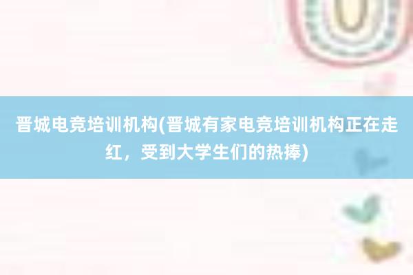 晋城电竞培训机构(晋城有家电竞培训机构正在走红，受到大学生们的热捧)