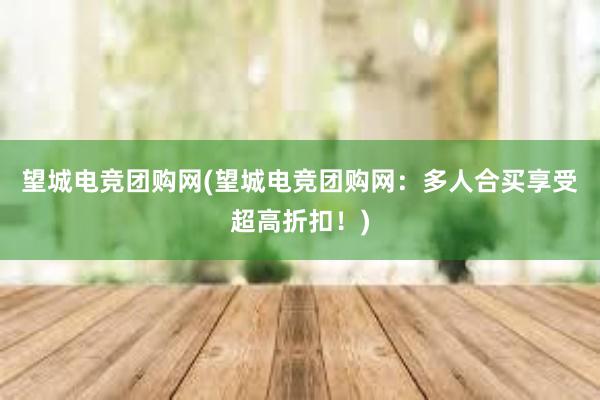 望城电竞团购网(望城电竞团购网：多人合买享受超高折扣！)