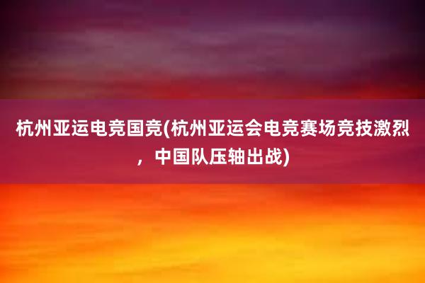 杭州亚运电竞国竞(杭州亚运会电竞赛场竞技激烈，中国队压轴出战)